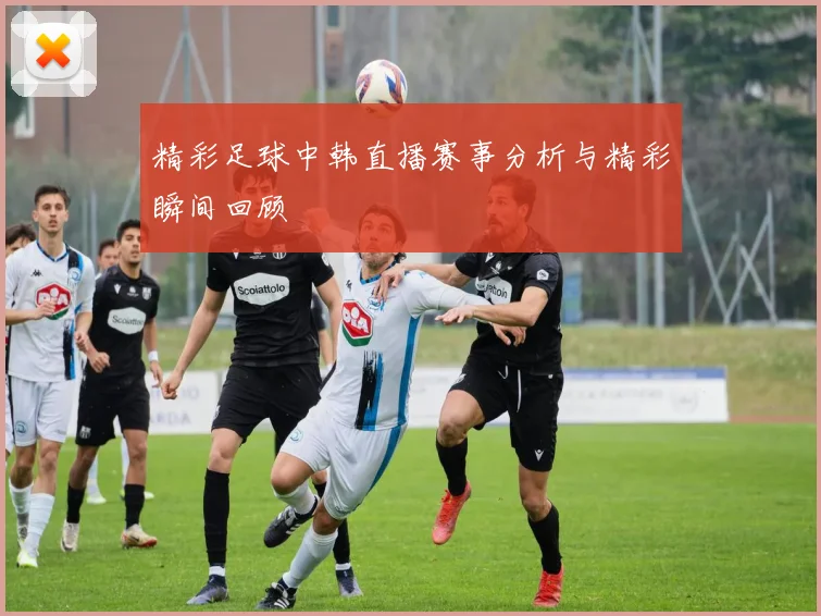 精彩足球中韩直播赛事分析与精彩瞬间回顾