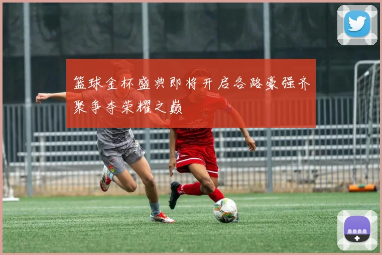 篮球金杯盛典即将开启各路豪强齐聚争夺荣耀之巅