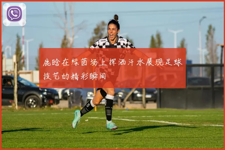 鹿晗在绿茵场上挥洒汗水展现足球技艺的精彩瞬间